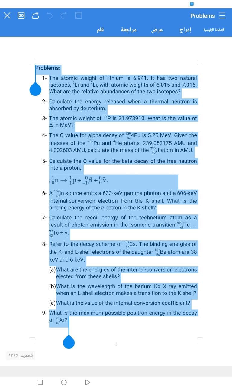 X 20
17
تحديد: 1365
قلم
مراجعة
عرض
Problems:
1- The atomic weight of lithium is 6.941. It has two natural
isotopes, "Li and Li, with atomic weights of 6.015 and 7.016.
What are the relative abundances of the two isotopes?
إدراج
2- Calculate the energy released when a thermal neutron is
absorbed by deuterium.
Problems
3- The atomic weight of 32P is 31.973910. What is the value of
A in MeV?
4- The Q value for alpha decay of 2394Pu is 5.25 MeV. Given the
masses of the 239 Pu and He atoms, 239.052175 AMU and
4.002603 AMU, calculate the mass of the 235U atom in AMU.
5- Calculate the Q value for the beta decay of the free neutron
into a proton,
0
n→p+B+v.
6- A 108 In source emits a 633-keV gamma photon and a 606-keV
internal-conversion electron from the K shell. What is the
binding energy of the electron in the K shell?
7- Calculate the recoil energy of the technetium atom as a
result of photon emission in the isomeric transition 99mT Tc
23TC+y.
8- Refer to the decay scheme of 13Cs. The binding energies of
the K- and L-shell electrons of the daughter Ba atom are 38
keV and 6 keV.
O
A
(a) What are the energies of the internal-conversion electrons
ejected from these shells?
(b) What is the wavelength of the barium Ka X ray emitted
when an L-shell electron makes a transition to the K shell?
(c) What is the value of the internal-conversion coefficient?
9- What is the maximum possible positron energy in the decay
of 35 Ar?
الصفحة الرئيسية