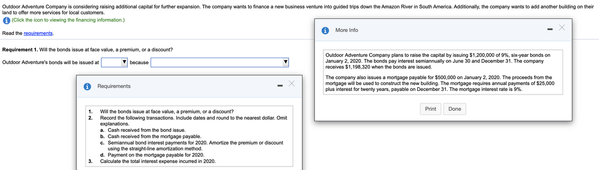 Outdoor Adventure Company is considering raising additional capital for further expansion. The company wants to finance a new business venture into guided trips down the Amazon River in South America. Additionally, the company wants to add another building on their
land to offer more services for local customers.
1 (Click the icon to viewing the financing information.)
More Info
Read the requirements.
Requirement 1. Will the bonds issue at face value, a premium, or a discount?
Outdoor Adventure Company plans to raise the capital by issuing $1,200,000 of 9%, six-year bonds on
January 2, 2020. The bonds pay interest semiannually on June 30 and December 31. The company
receives $1,198,320 when the bonds are issued.
Outdoor Adventure's bonds will be issued at
because
The company also issues a mortgage payable for $500,000 on January 2, 2020. The proceeds from the
mortgage will be used to construct the new building. The mortgage requires annual payments of $25,000
plus interest for twenty years, payable on December 31. The mortgage interest rate is 9%.
Requirements
Print
Done
Will the bonds issue at face value, a premium, or a discount?
Record the following transactions. Include dates and round to the nearest dollar. Omit
explanations.
1.
2.
a. Cash received from the bond issue.
b. Cash received from the mortgage payable.
c. Semiannual bond interest payments for 2020. Amortize the premium or discount
using the straight-line amortization method.
d. Payment on the mortgage payable for 2020.
Calculate the total interest expense incurred in 2020.
3.
