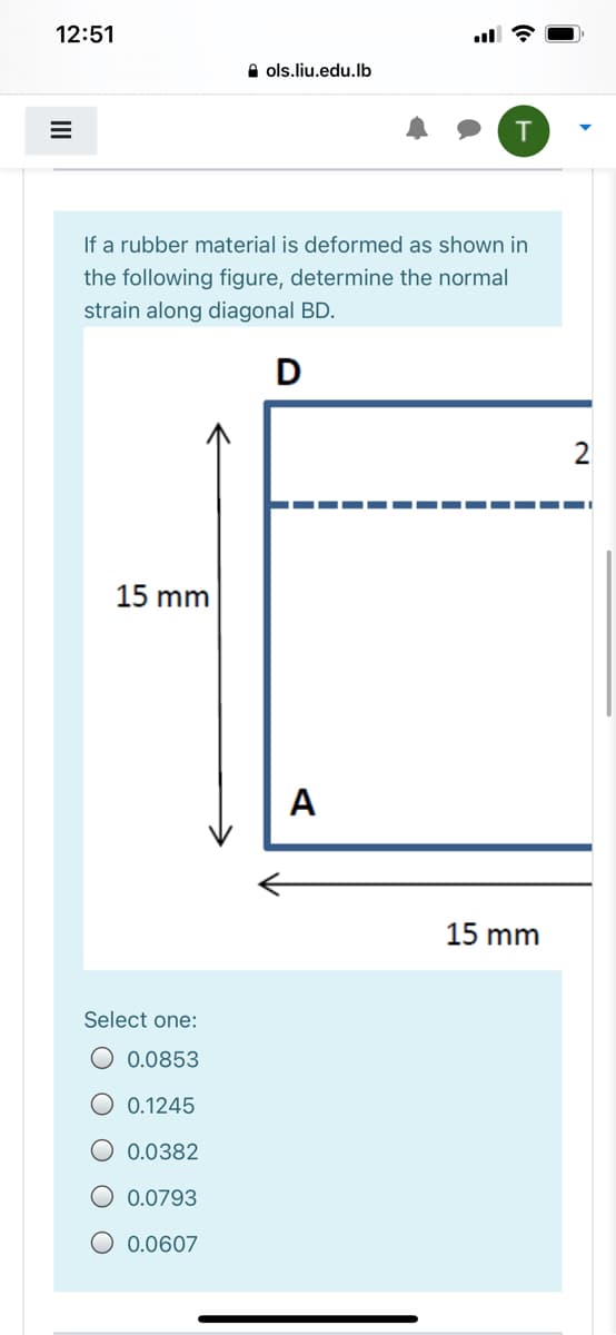 12:51
A ols.liu.edu.lb
If a rubber material is deformed as shown in
the following figure, determine the normal
strain along diagonal BD.
D
2
15 mm
A
15 mm
Select one:
O 0.0853
O 0.1245
O 0.0382
O 0.0793
O 0.0607
