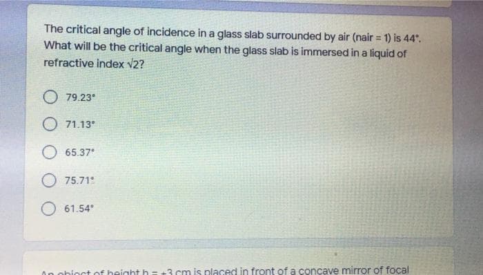 The critical angle of incidence in a glass slab surrounded by air (nair = 1) is 44".
What will be the critical angle when the glass slab is immersed in a liquid of
refractive index v2?
%3D
O 79.23°
O 71.13°
O 65.37
75.71
61.54
On obioct of height h= +3 cm is placed in front of a concave mirror of focal
