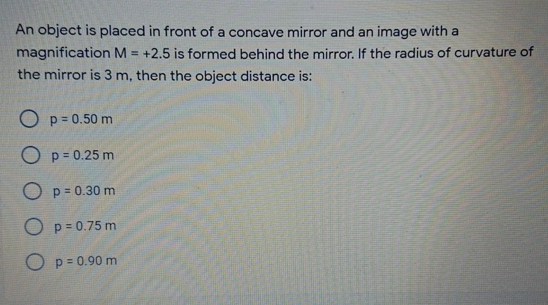 An object is placed in front of a concave mirror and an image with a
magnification M = +2.5 is formed behind the mirror. If the radius of curvature of
the mirror is 3 m, then the object distance is:
p = 0.50 m
p= 0.25 m
O P= 0.30 m
O p- 0.75 m
O p= 0.90 m
