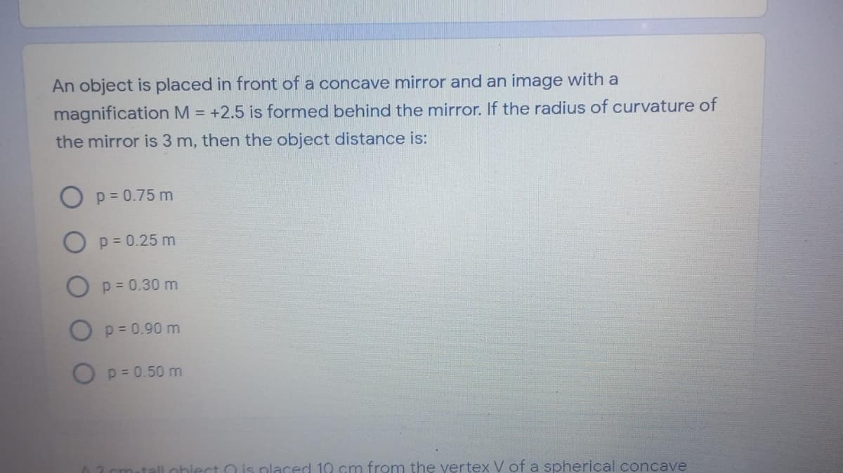 An object is placed in front of a concave mirror and an image with a
magnification M = +2.5 is formed behind the mirror. If the radius of curvature of
the mirror is 3 m, then the object distance is:
p = 0.75 m
O p = 0.25 m
p = 0.30 m
O p= 0.90 m
O p= 0.50 m
2 cm-tall. ohiect O is nlaced 10 cm from the vertex V of a spherical concave
