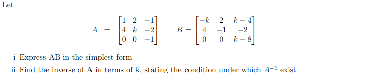 Let
-1]
4 k
0 0
2
-k
2 k- 4]
A =
-2
B =
4
-1
-2
0 k-8
i Express AB in the simplest form
ii Find the inverse of A in terms of k, stating the condition under which A-1 exist
