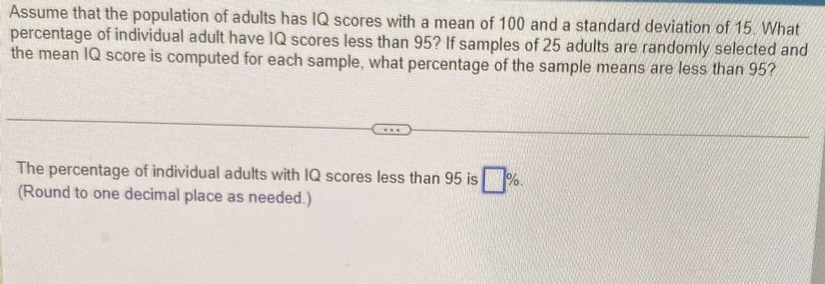 Assume that the population of adults has IQ scores with a mean of 100 and a standard deviation of 15. What
percentage of individual adult have IQ scores less than 95? If samples of 25 adults are randomly selected and
the mean IQ score is computed for each sample, what percentage of the sample means are less than 95?
The percentage of individual adults with IQ scores less than 95 is
(Round to one decimal place as needed.)
%