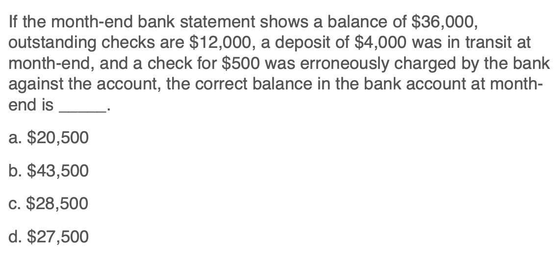 If the month-end bank statement shows a balance of $36,000,
outstanding checks are $12,000, a deposit of $4,000 was in transit at
month-end, and a check for $500 was erroneously charged by the bank
against the account, the correct balance in the bank account at month-
end is
a. $20,500
b. $43,500
c. $28,500
d. $27,500