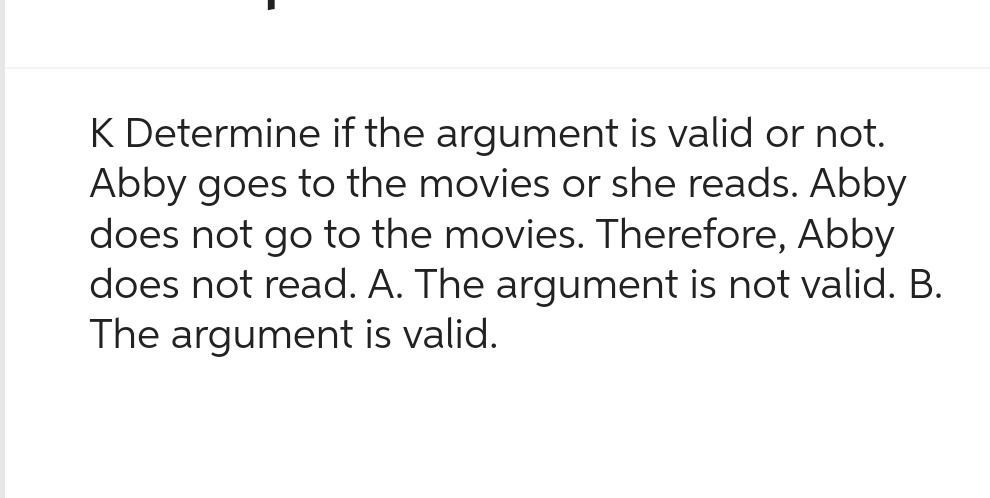 K Determine if the argument is valid or not.
Abby goes to the movies or she reads. Abby
does not go to the movies. Therefore, Abby
does not read. A. The argument is not valid. B.
The argument is valid.