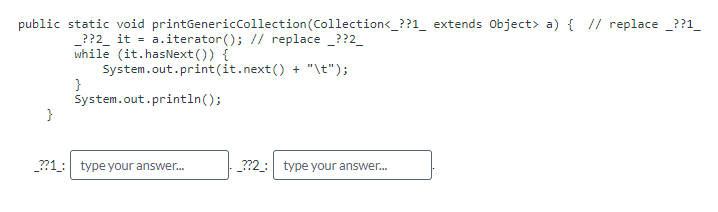 public static void printGenericCollection (Collection<_??1_ extends Object> a) { // replace__??1_
_??2_ it = a.iterator(); // replace _??2_
while (it.hasNext()) {
System.out.print(it.next() + "\t");
}
System.out.println();
}
_??1: type your answer...
__??2_: type your answer...