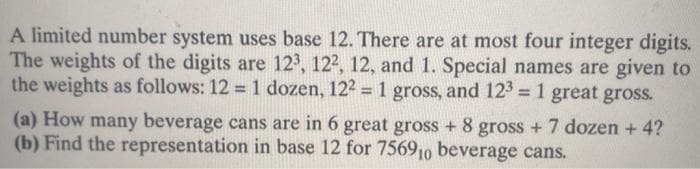 A limited number system uses base 12. There are at most four integer digits.
The weights of the digits are 123, 122, 12, and 1. Special names are given to
the weights as follows: 12 = 1 dozen, 122 = 1 gross, and 123 = 1 great gross.
=D1
%3D
(a) How many beverage cans are in 6 great gross + 8 gross + 7 dozen + 4?
(b) Find the representation in base 12 for 756910 beverage cans.
