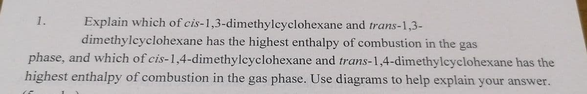 1.
Explain which of cis-1,3-dimethylcyclohexane and trans-1,3-
dimethylcyclohexane has the highest enthalpy of combustion in the gas
phase, and which of cis-1,4-dimethylcyclohexane and trans-1,4-dimethylcyclohexane has the
highest enthalpy of combustion in the gas phase. Use diagrams to help explain your answer.
