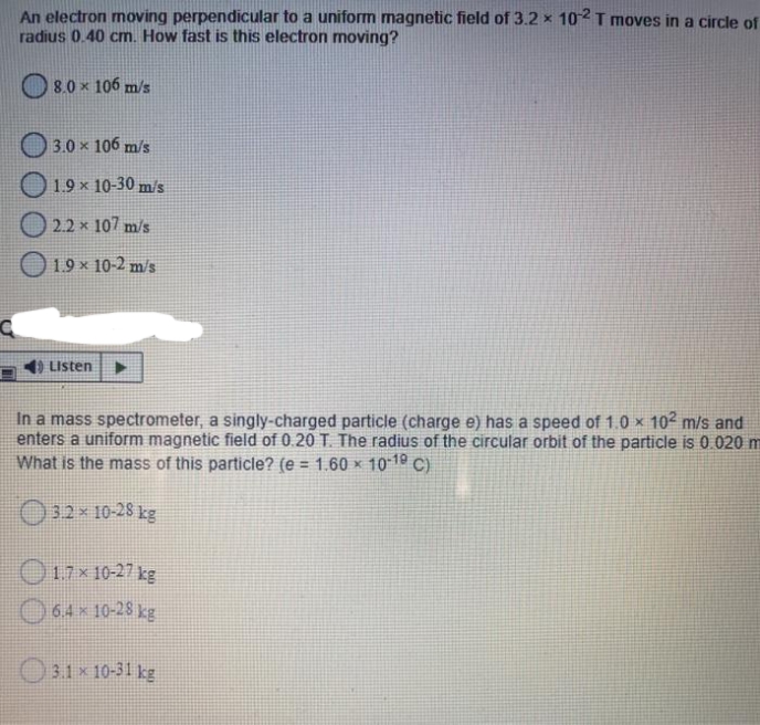 An electron moving perpendicular to a uniform magnetic field of 3.2 x 102I moves in a circle of
radius 0.40 cm. How fast is this electron moving?
8.0 x 106 m/s
3.0 x 106 m/s
1.9 x 10-30 m/s
O 2.2 x 107 m/s
|19 × 10-2 m/s
1) Listen
In a mass spectrometer, a singly-charged particle (charge e) has a speed of 1.0 × 102 m/s and
enters a uniform magnetic field of 0.20 T. The radius of the circular orbit of the particle is 0.020 m
What is the mass of this particle? (e = 1.60 × 10-19 C)
%3D
O32x 10-28 kg
O17x 10-27 kg
O64x10-28 kg
O3.1 x 10-31 kg
