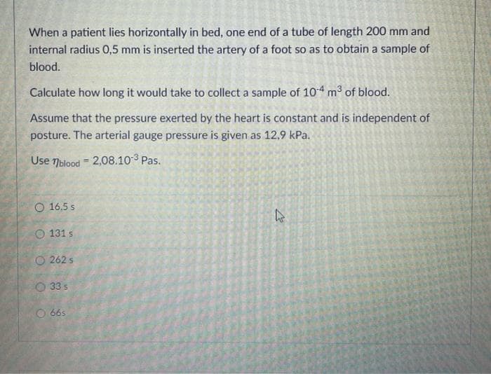 When a patient lies horizontally in bed, one end of a tube of length 200 mm and
internal radius 0,5 mm is inserted the artery of a foot so as to obtain a sample of
blood.
Calculate how long it would take to collect a sample of 104 m³ of blood.
Assume that the pressure exerted by the heart is constant and is independent of
posture. The arterial gauge pressure is given as 12,9 kPa.
Use 7blood = 2,08.10 3 Pas.
O 16.5 s
O 131 s
O 262 s
O 33 s
O 66s
