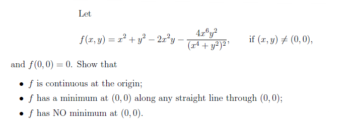 Let
f(x, y) = x² + y? – 2x°y
4x°y?
(r4 + y?)2 '
if (x, y) # (0,0),
and f(0,0) = 0. Show that
• f is continuous at the origin;
f has a minimum at (0,0) along any straight line through (0,0);
f has NO minimum at (0,0).
