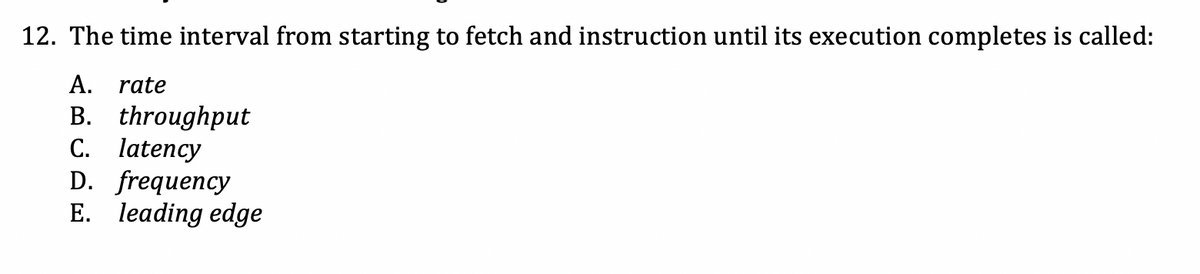 12. The time interval from starting to fetch and instruction until its execution completes is called:
A. rate
B. throughput
C. latency
D. frequency
E. leading edge
