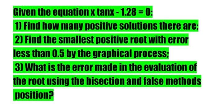 Given the equation x tanx-1.28 =0:
1) Find how many positive solutions there are;
2) Find the smallest positive root with error
less than 0.5 by the graphical process;
3) What is the error made in the evaluation of
the root using the bisection and false methods
position?
