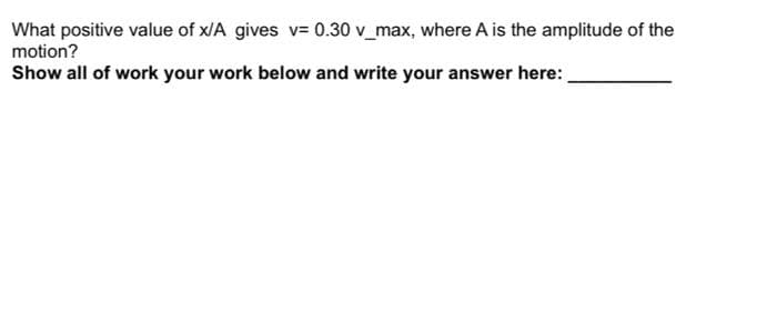 What positive value of x/A gives v= 0.30 v_max, where A is the amplitude of the
motion?
Show all of work your work below and write your answer here:
