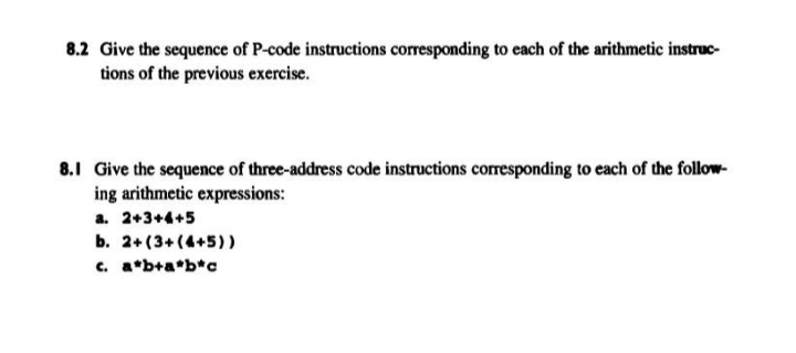 8.2 Give the sequence of P-code instructions corresponding to each of the arithmetic instruc-
tions of the previous exercise.
8.1 Give the sequence of three-address code instructions corresponding to each of the follow-
ing arithmetic expressions:
a. 2+3+4+5
b. 2+ (3+(4+5))
c. a*b+a*b*c
