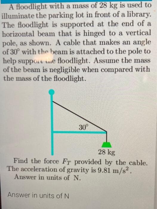 A floodlight with a mass of 28 kg is used to
illuminate the parking lot in front of a library.
The floodlight is supported at the end of a
horizontal beam that is hinged to a vertical
pole, as shown. A cable that makes an angle
of 30° with the beam is attached to the pole to
help support ue floodlight. Assume the mass
of the beam is negligible when compared with
the mass of the floodlight.
30°
28 kg
Find the force FT provided by the cable.
The acceleration of gravity is 9.81 m/s2.
Answer in units of N.
Answer in units of N
