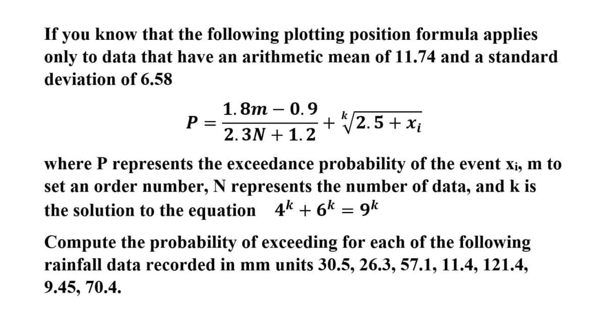 If you know that the following plotting position formula applies
only to data that have an arithmetic mean of 11.74 and a standard
deviation of 6.58
1.8т — 0.9
P
2.3N + 1.2
+ /2.5 + xị
where P represents the exceedance probability of the event xi, m to
set an order number, N represents the number of data, and k is
the solution to the equation 4k + 6k = 9k
Compute the probability of exceeding for each of the following
rainfall data recorded in mm units 30.5, 26.3, 57.1, 11.4, 121.4,
9.45, 70.4.
