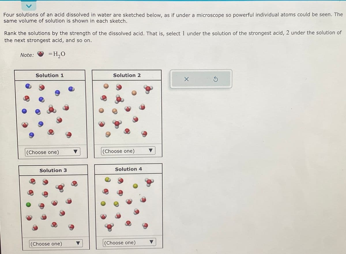 Four solutions of an acid dissolved in water are sketched below, as if under a microscope so powerful individual atoms could be seen. The
same volume of solution is shown in each sketch.
Rank the solutions by the strength of the dissolved acid. That is, select 1 under the solution of the strongest acid, 2 under the solution of
the next strongest acid, and so on.
=H₂O
Note:
Solution 1
(Choose one)
Solution 3
(Choose one)
Solution 2
(Choose one)
Solution 4
(Choose one)
X
S