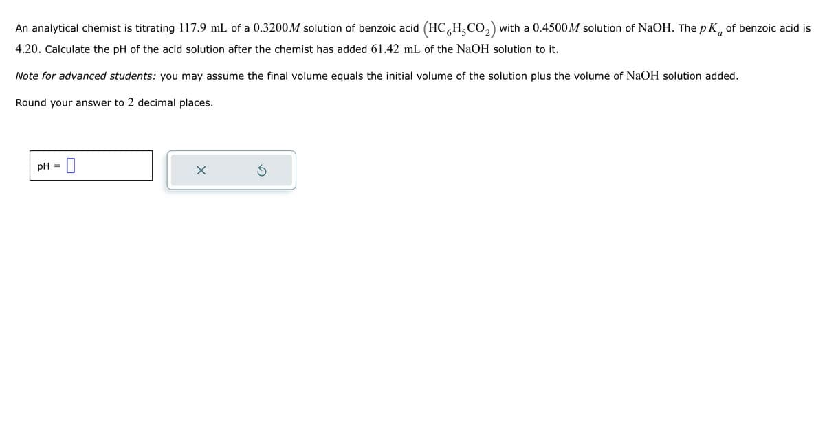 a
An analytical chemist is titrating 117.9 mL of a 0.3200M solution of benzoic acid (HC6H5CO₂) with a 0.4500M solution of NaOH. The p K of benzoic acid is
4.20. Calculate the pH of the acid solution after the chemist has added 61.42 mL of the NaOH solution to it.
Note for advanced students: you may assume the final volume equals the initial volume of the solution plus the volume of NaOH solution added.
Round your answer to 2 decimal places.
pH =
X
Ś