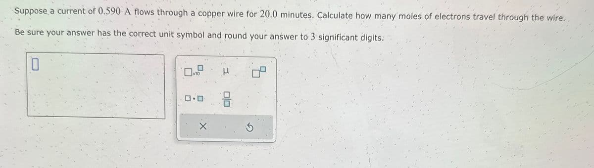 Suppose a current of 0.590 A flows through a copper wire for 20.0 minutes. Calculate how many moles of electrons travel through the wire.
Be sure your answer has the correct unit symbol and round your answer to 3 significant digits.
0
x10
μ
00
3