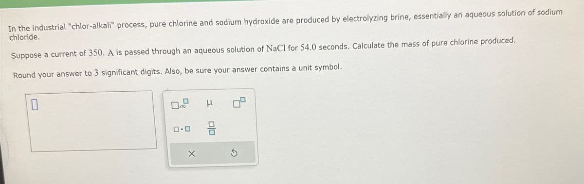 In the industrial "chlor-alkali" process, pure chlorine and sodium hydroxide are produced by electrolyzing brine, essentially an aqueous solution of sodium
chloride.
Suppose a current of 350. A is passed through an aqueous solution of NaCl for 54.0 seconds. Calculate the mass of pure chlorine produced.
Round your answer to 3 significant digits. Also, be sure your answer contains a unit symbol.
0
x10
0.0
μ
0|0
8
Ś