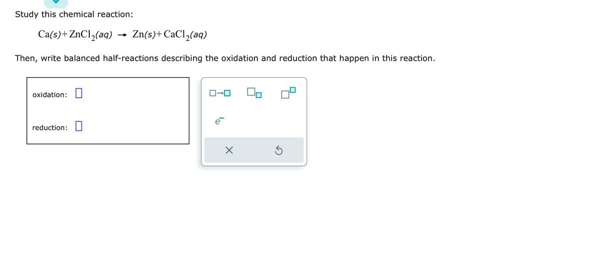 Study this chemical reaction:
Ca(s)+ZnCl₂(aq) Zn(s)+CaCl₂(aq)
Then, write balanced half-reactions describing the oxidation and reduction that happen in this reaction.
oxidation:
reduction:
ロ→ロ
X
S