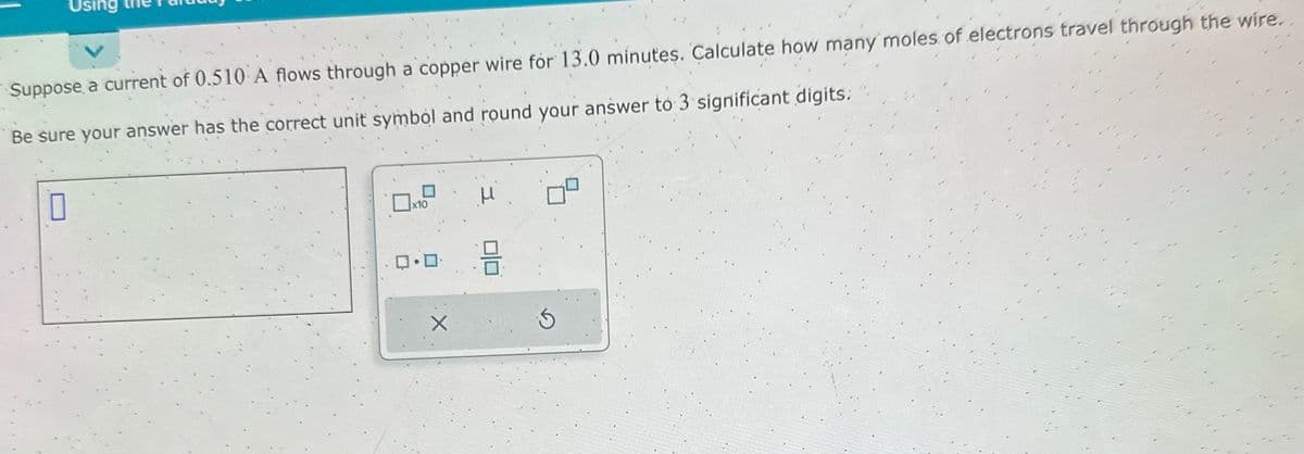 Suppose a current of 0.510 A flows through a copper wire for 13.0 minutes. Calculate how many moles of electrons travel through the wire.
Be sure your answer has the correct unit symbol and round your answer to 3 significant digits.
10
ロ・ロ・
X
μ
00
S