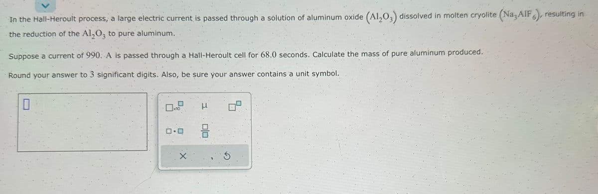 In the Hall-Heroult process, a large electric current is passed through a solution of aluminum oxide (Al2O3) dissolved in molten cryolite (Na, AIF), resulting in
the reduction of the Al2O3 to pure aluminum.
Suppose a current of 990. A is passed through a Hall-Heroult cell for 68.0 seconds. Calculate the mass of pure aluminum produced.
Round your answer to 3 significant digits. Also, be sure your answer contains a unit symbol.
0
0x10
0.0
X
μ
010
5