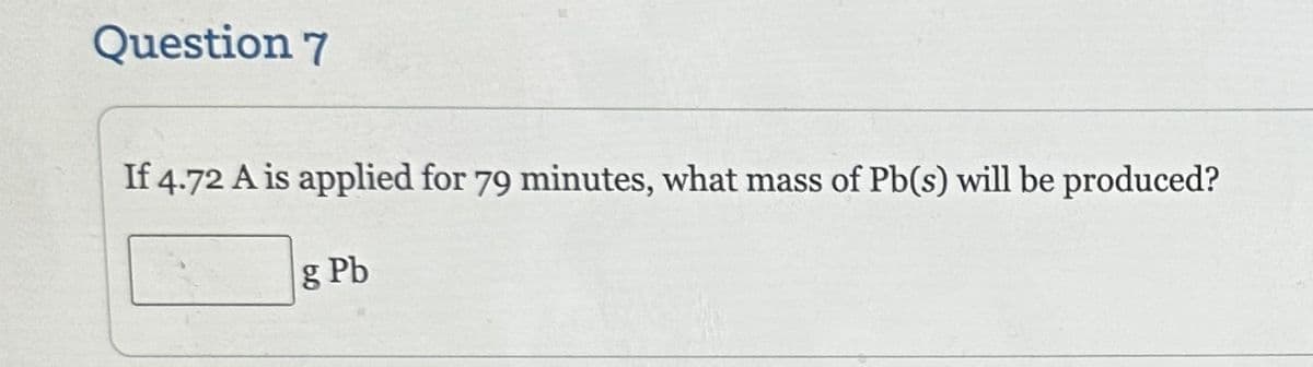 Question 7
If 4.72 A is applied for 79 minutes, what mass of Pb(s) will be produced?
g Pb