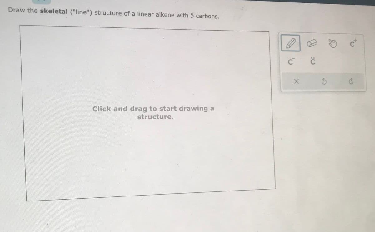 Draw the skeletal ("line") structure of a linear alkene with 5 carbons.
Click and drag to start drawing a
structure.
D
с с
X
C