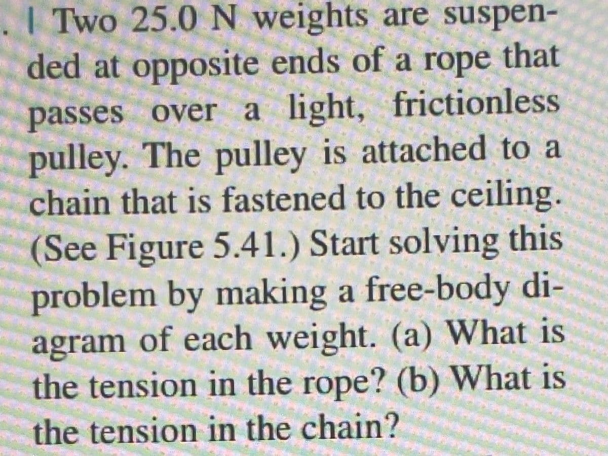 . | Two 25.0 N weights are suspen-
ded at opposite ends of a rope that
passes over a light, frictionless
pulley. The pulley is attached to a
chain that is fastened to the ceiling.
(See Figure 5.41.) Start solving this
problem by making a free-body di-
agram of each weight. (a) What is
the tension in the rope? (b) What is
the tension in the chain?