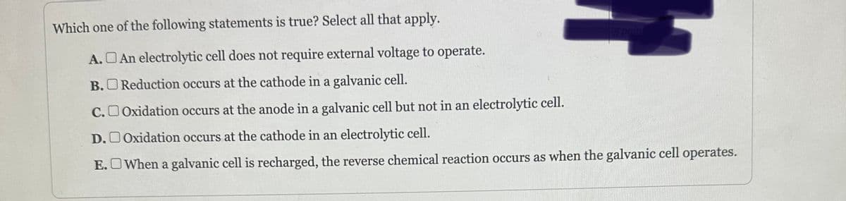 Which one of the following statements is true? Select all that apply.
A.
B.
5 poin
An electrolytic cell does not require external voltage to operate.
Reduction occurs at the cathode in a galvanic cell.
C.Oxidation occurs at the anode in a galvanic cell but not in an electrolytic cell.
D.Oxidation occurs at the cathode in an electrolytic cell.
E. When a galvanic cell is recharged, the reverse chemical reaction occurs as when the galvanic cell operates.