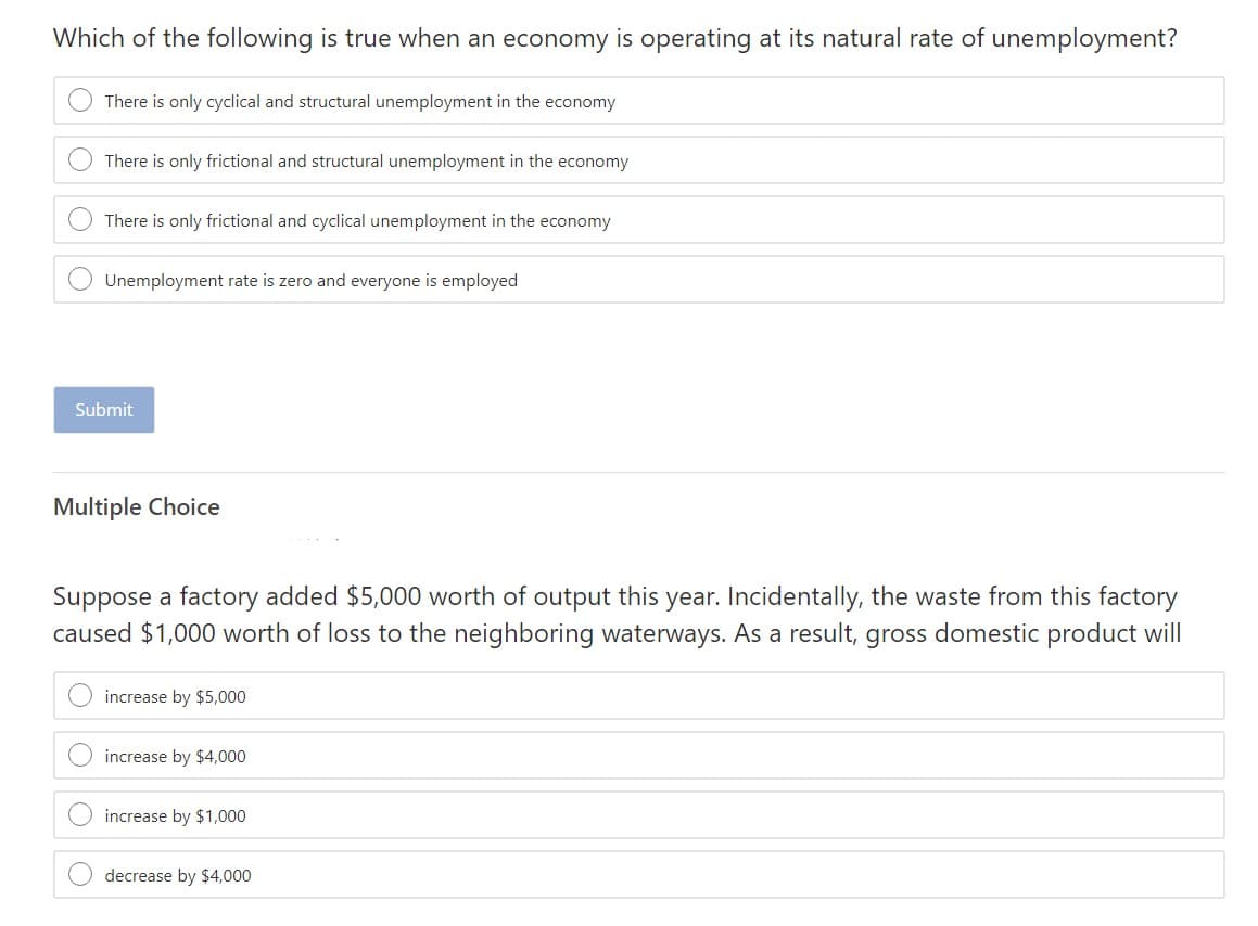 Which of the following is true when an economy is operating at its natural rate of unemployment?
There is only cyclical and structural unemployment in the economy
There is only frictional and structural unemployment in the economy
There is only frictional and cyclical unemployment in the economy
Unemployment rate is zero and everyone is employed
Submit
Multiple Choice
Suppose a factory added $5,000 worth of output this year. Incidentally, the waste from this factory
caused $1,000 worth of loss to the neighboring waterways. As a result, gross domestic product will
increase by $5,000
increase by $4000
increase by $1,000
decrease by $4,000
