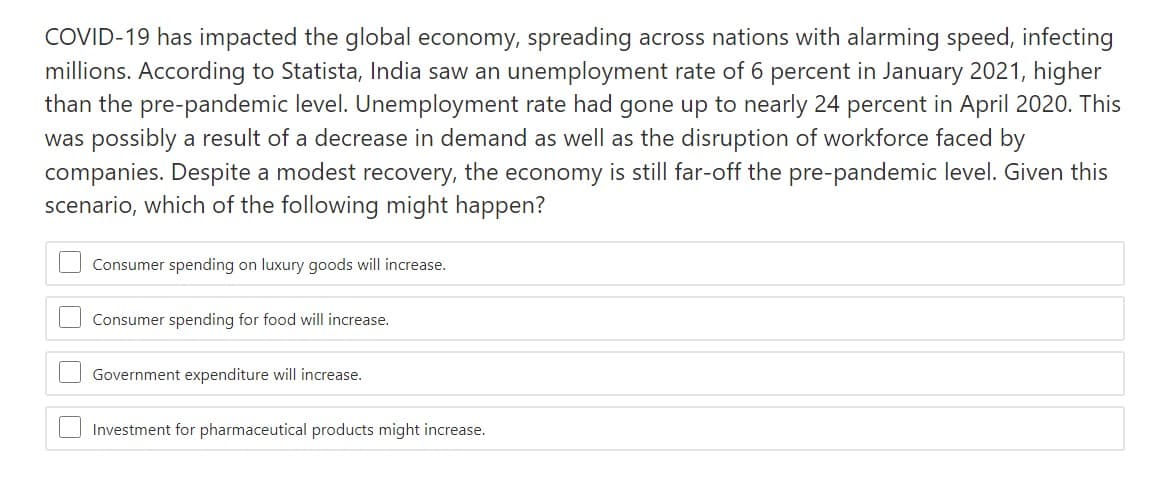 COVID-19 has impacted the global economy, spreading across nations with alarming speed, infecting
millions. According to Statista, India saw an unemployment rate of 6 percent in January 2021, higher
than the pre-pandemic level. Unemployment rate had gone up to nearly 24 percent in April 2020. This
was possibly a result of a decrease in demand as well as the disruption of workforce faced by
companies. Despite a modest recovery, the economy is still far-off the pre-pandemic level. Given this
scenario, which of the following might happen?
Consumer spending on luxury goods will increase.
Consumer spending for food will increase.
Government expenditure will increase.
Investment for pharmaceutical products might increase.
