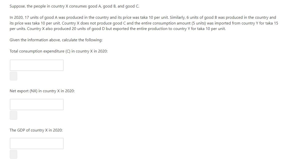 Suppose, the people in country X consumes good A, good B, and good C.
In 2020, 17 units of good A was produced in the country and its price was taka 10 per unit. Similarly, 6 units of good B was produced in the country and
its price was taka 10 per unit. Country X does not produce good C and the entire consumption amount (5 units) was imported from country Y for taka 15
per units. Country X also produced 20 units of good D but exported the entire production to country Y for taka 10 per unit.
Given the information above, calculate the following:
Total consumption expenditure (C) in country X in 2020:
Net export (NX) in country X in 2020:
The GDP of country X in 2020:
