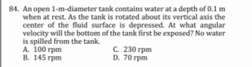 84. An open 1-m-diameter tank contains water at a depth of 0.1 m
when at rest. As the tank is rotated about its vertical axis the
center of the fluid surface is depressed. At what angular
velocity will the bottom of the tank first be exposed? No water
is spilled from the tank.
А. 100 грm
В. 145 грm
с. 230 грm
D. 70 rpm
