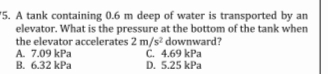 '5. A tank containing 0.6 m deep of water is transported by an
elevator. What is the pressure at the bottom of the tank when
the elevator accelerates 2 m/s? downward?
C. 4.69 kPa
D. 5.25 kPa
A. 7.09 kPa
B. 6.32 kPa
