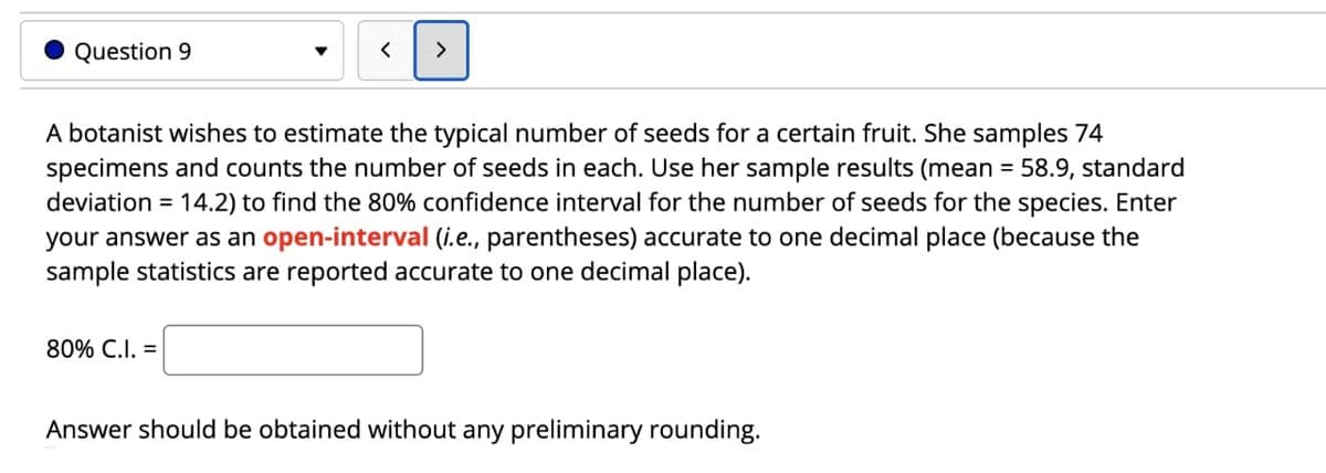 Question 9
A botanist wishes to estimate the typical number of seeds for a certain fruit. She samples 74
specimens and counts the number of seeds in each. Use her sample results (mean = 58.9, standard
deviation = 14.2) to find the 80% confidence interval for the number of seeds for the species. Enter
your answer as an open-interval (i.e., parentheses) accurate to one decimal place (because the
sample statistics are reported accurate to one decimal place).
80% C.I. =
Answer should be obtained without any preliminary rounding.
