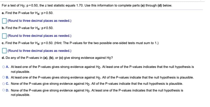 For a test of Ho: p=0.50, the z test statistic equals 1.70. Use this information to complete parts (a) through (d) below.
a. Find the P-value for Ha: p>0.50.
| (Round to three decimal places as needed.)
b. Find the P-value for Ha: p+0.50.
|(Round to three decimal places as needed.)
c. Find the P-value for Ha: p<0.50. (Hint: The P-values for the two possible one-sided tests must sum to 1.)
|(Round to three decimal places as needed.)
d. Do any of the P-values in (a). (b), or (c) give strong evidence against Ho?
O A. At least one of the P-values gives strong evidence against Họ. At least one of the P-values indicates that the null hypothesis is
not plausible.
OB. At least one of the P-values gives strong evidence against Ho. All of the P-values indicate that the null hypothesis is plausible.
O. None of the P-values give strong evidence against Ho. All of the P-values indicate that the null hypothesis is plausible.
OD. None of the P-values give strong evidence against Ho. At least one of the P-values indicates that the null hypothesis is
not plausible.
