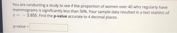 You are conducting a study to see if the proportion of women over 40 who regularly have
mammograms is significantly less than 50%. Your sample data resulted in a test statistic of
z = - 2.655. Find the p-value accurate to 4 decimal places.
p-value =
