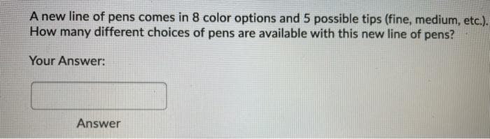 A new line of pens comes in 8 color options and 5 possible tips (fine, medium, etc.).
How many different choices of pens are available with this new line of pens?
Your Answer:
Answer
