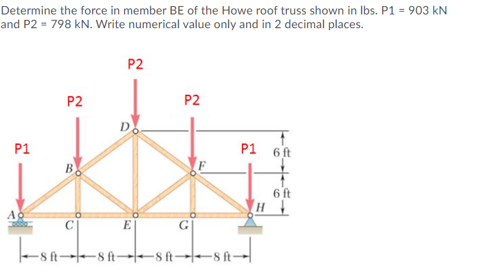 Determine the force in member BE of the Howe roof truss shown in Ibs. P1 = 903 kN
and P2 = 798 kN. Write numerical value only and in 2 decimal places.
P2
P2
P2
D
P1
P1
6 ft
6 ft
H
Ao
C
E
G
8 ft
8 ft→-8 ft 8 ft-
B.
