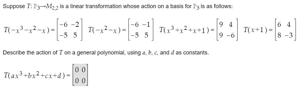 Suppose T: P3-M2,2 is a linear transformation whose action on a basis for P3 is as follows:
3]
T(-x³-x²-x) =
-6 -2
-5 5
T(−x²-x) =
T(ax³ + bx²+cx+d) =
-6 -1
-5 5
T(x³ + x²
94
64
1)-[ 4 ] 7(x+1)-[84]
=
=
9-6
-3
+x+1
Describe the action of I on a general polynomial, using a, b, c, and d as constants.
-[⁰]
00