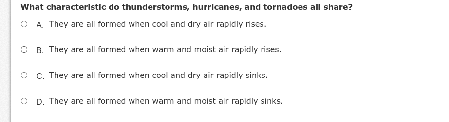 What characteristic do thunderstorms, hurricanes, and tornadoes all share?
O A. They are all formed when cool and dry air rapidly rises.
O B. They are all formed when warm and moist air rapidly rises.
O C. They are all formed when cool and dry air rapidly sinks.
O D. They are all formed when warm and moist air rapidly sinks.
