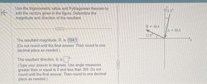 K
Use the trigonometric ratios and Pythagorean theorem to
add the vectors given in the figure. Determine the
magnitude and direction of the resultant.
The resultant magnitude, R, is 104.1.
(Do not round until the final answer. Then round to one
decimal place as needed.)
The resultant direction, 0, is
(Type your answer in degrees. Use angle measures
greater than or equal to 0 and less than 360. Do not
round until the final answer. Then round to one decimal
place as needed.)
B 46,4
15.6°
$11.4°
A = 96.6