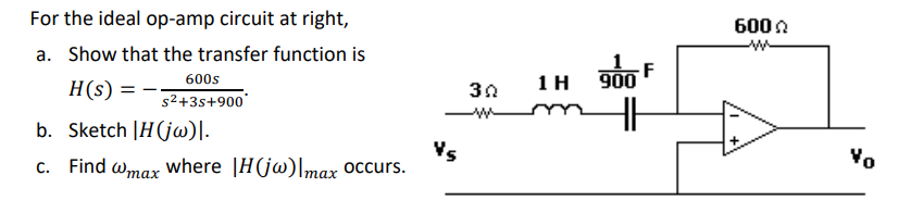 For the ideal op-amp circuit at right,
a. Show that the transfer function is
H(s) =
600s
s²+3s+900*
b. Sketch |H(jw)|.
c. Find @max where |H(jw)|max occurs.
Vs
30
1 H
900
F
600
Vo