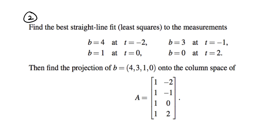 (2)
Find the best straight-line fit (least squares) to the measurements
b=4 at t= -2,
b=3 at t= -1,
b=0 at t=2.
b=1 at t=0,
Then find the projection of b =(4,3,1,0) onto the column space of
A =
1
10
1
2