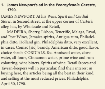 1. James Newport's ad in the Pennsylvania Gazette,
1790.
JAMES NEWPORT, At his Wine, Spirit and Cordial
Stores, in Second street, at the upper corner of Carter's
alley, has, by Wholesale and Retail,
MADEIRA, Sherry, Lisbon, Teneriffe, Malaga, Fayal,
and Port Wines, Jamaica spirits, Antigua rum, Philadel-
phia ditto, Holland gin, Philadelphia ditto, very excellent,
in cases, Coniac [sic] brandy, American ditto, good flavor,
choice shrub. CORDIALS, &c. Anniseed water, clove
water, all-fours, Cinnamon water, prime wine and rum
colouring, wine bitters. Spirits of wine. Retail Stores and
Tavern-keepers will in particular, find their interest in
buying here, the articles being all the best in their kind,
and selling at the most reduced prices. Philadelphia,
April 30, 1790.
