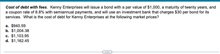 Cost of debt with fees. Kenny Enterprises will issue a bond with a par value of $1,000, a maturity of twenty years, and
a coupon rate of 8.8% with semiannual payments, and will use an investment bank that charges $30 per bond for its
services. What is the cost of debt for Kenny Enterprises at the following market prices?
a. $940.59
b. $1,004.38
c. $1,103.95
d. $1,162.45